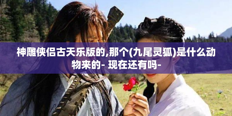 神雕侠侣古天乐版的,那个(九尾灵狐)是什么动物来的- 现在还有吗-