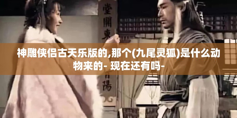 神雕侠侣古天乐版的,那个(九尾灵狐)是什么动物来的- 现在还有吗-