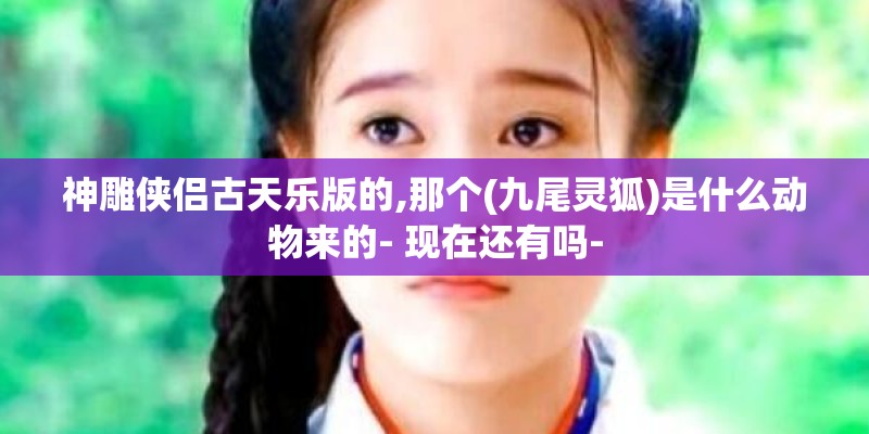 神雕侠侣古天乐版的,那个(九尾灵狐)是什么动物来的- 现在还有吗-