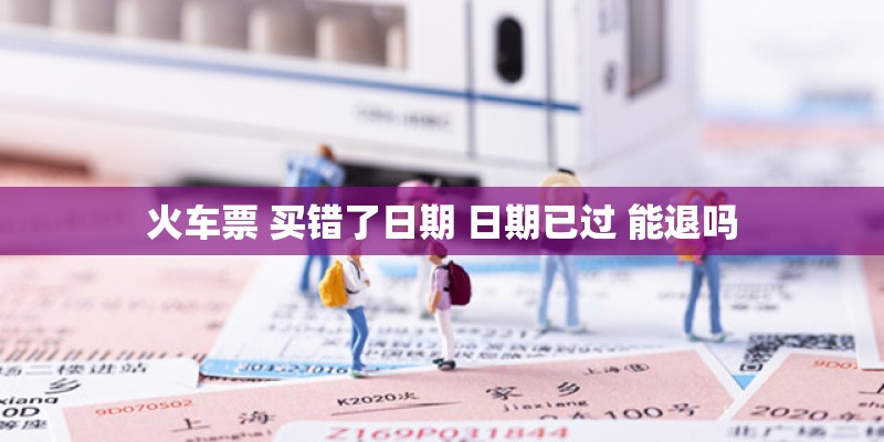 火车票 买错了日期 日期已过 能退吗