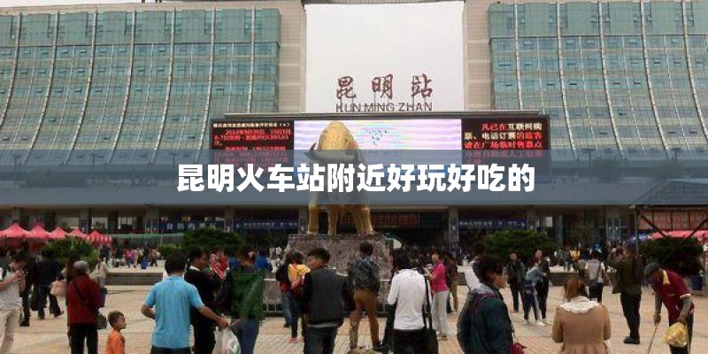 昆明火车站附近好玩好吃的