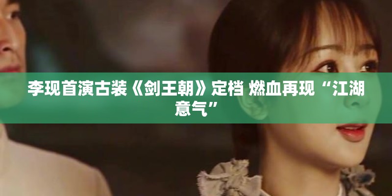李现首演古装《剑王朝》定档 燃血再现“江湖意气”