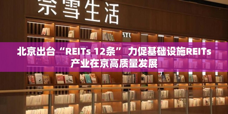 北京出台“REITs 12条” 力促基础设施REITs产业在京高质量发展
