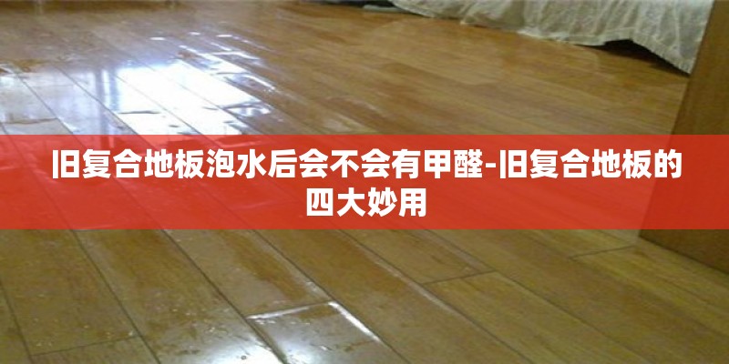 旧复合地板泡水后会不会有甲醛-旧复合地板的四大妙用