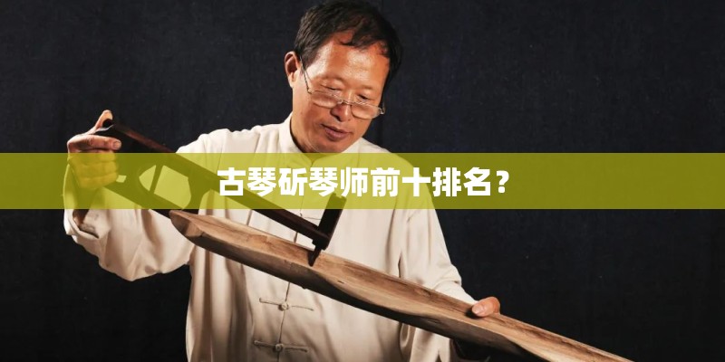 古琴斫琴师前十排名？