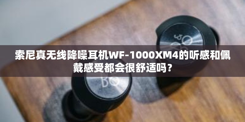 索尼真无线降噪耳机WF-1000XM4的听感和佩戴感受都会很舒适吗？