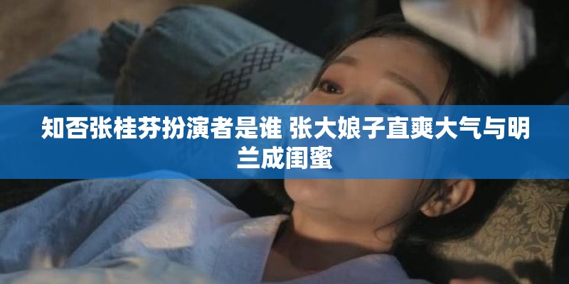 知否张桂芬扮演者是谁 张大娘子直爽大气与明兰成闺蜜
