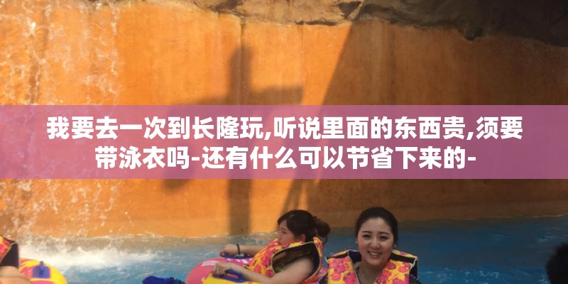 我要去一次到长隆玩,听说里面的东西贵,须要带泳衣吗-还有什么可以节省下来的-
