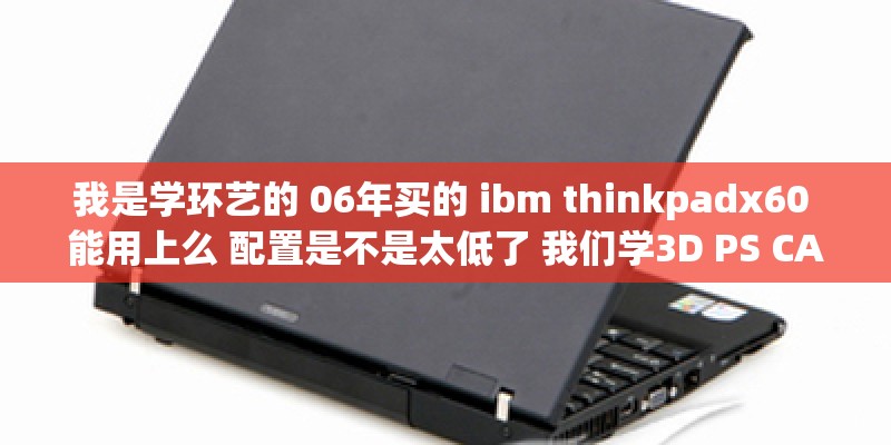我是学环艺的 06年买的 ibm thinkpadx60 能用上么 配置是不是太低了 我们学3D PS CAD