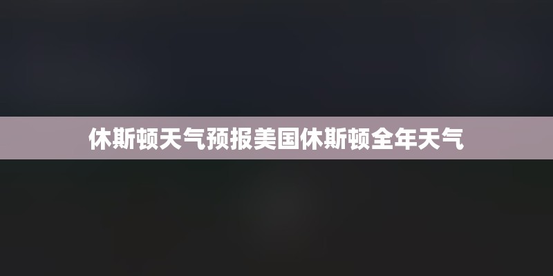 休斯顿天气预报美国休斯顿全年天气