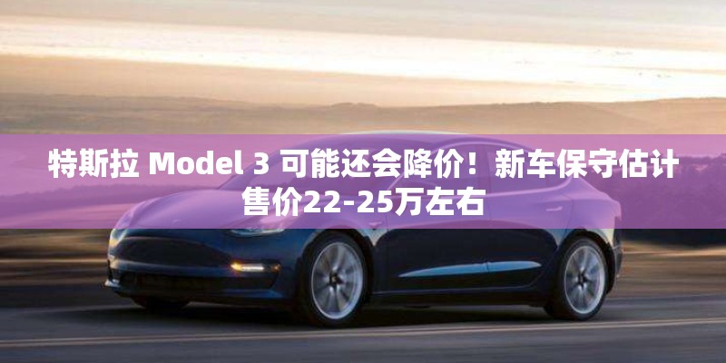 特斯拉 Model 3 可能还会降价！新车保守估计售价22-25万左右