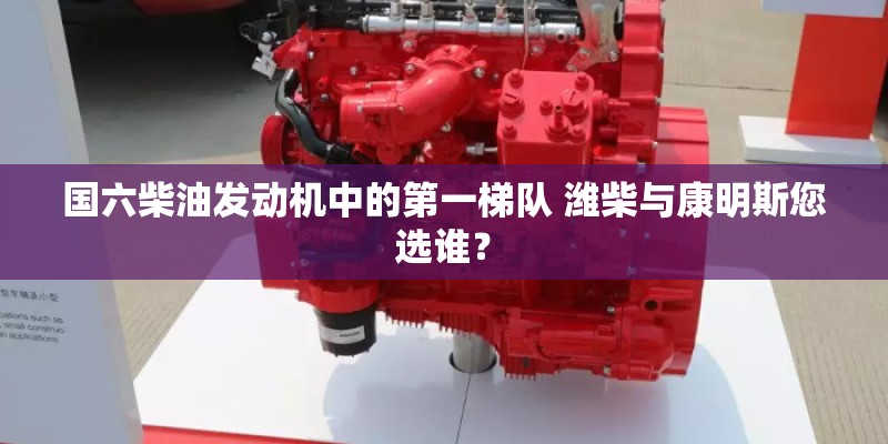 国六柴油发动机中的第一梯队 潍柴与康明斯您选谁？