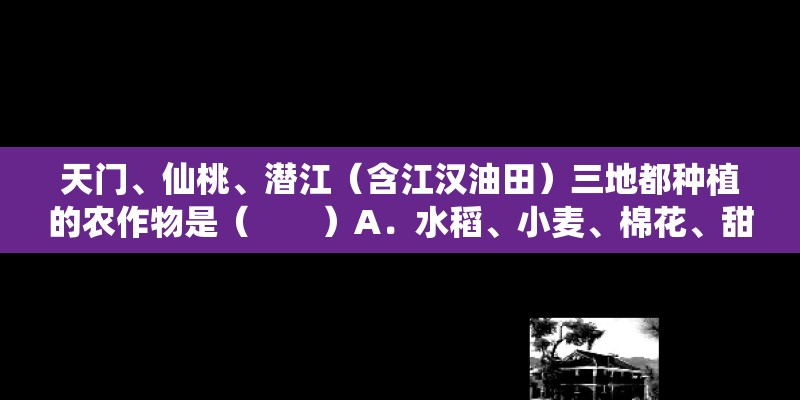 天门、仙桃、潜江（含江汉油田）三地都种植的农作物是（　　）A．水稻、小麦、棉花、甜菜B．棉花、小麦、