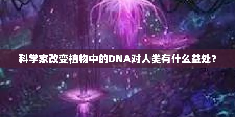科学家改变植物中的DNA对人类有什么益处？